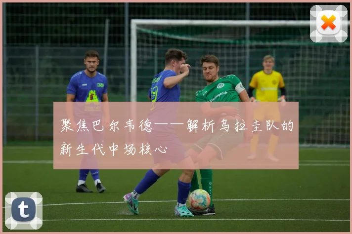 聚焦巴尔韦德——解析乌拉圭队的新生代中场核心