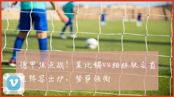 德甲焦点战！莱比锡vs柏林联合首发阵容出炉，努萨领衔
