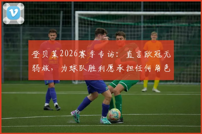 登贝莱2026赛季专访：直言欧冠无弱旅，为球队胜利愿承担任何角色，深度解析其近期状态与球队价值