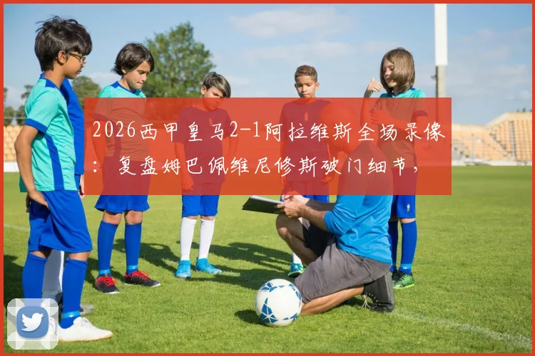 2026西甲皇马2-1阿拉维斯全场录像：复盘姆巴佩维尼修斯破门细节，解析皇马取胜关键与赛后积分榜影响