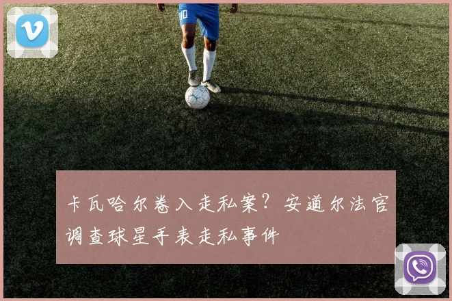 卡瓦哈尔卷入走私案？安道尔法官调查球星手表走私事件