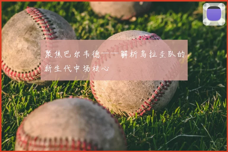聚焦巴尔韦德——解析乌拉圭队的新生代中场核心