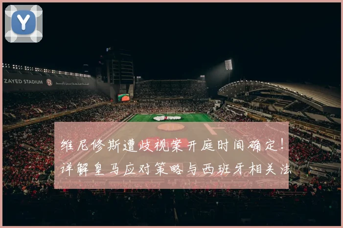 维尼修斯遭歧视案开庭时间确定！详解皇马应对策略与西班牙相关法律处罚