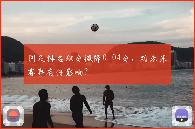 国足排名积分微降0.04分,对未来赛事有何影响?