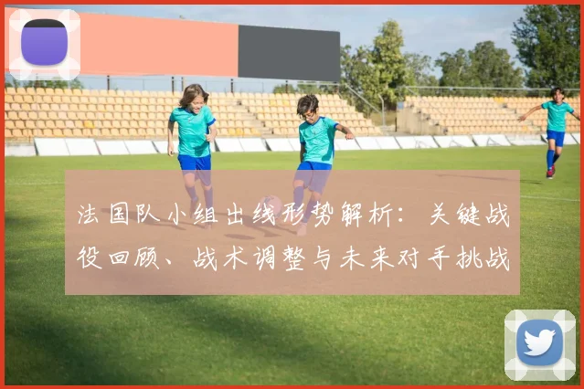 法国队小组出线形势解析:关键战役回顾、战术调整与未来对手挑战