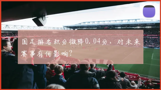国足排名积分微降0.04分，对未来赛事有何影响？